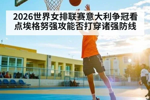 2026世界女排联赛意大利争冠看点埃格努强攻能否打穿诸强防线