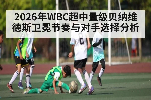 2026年WBC超中量级贝纳维德斯卫冕节奏与对手选择分析